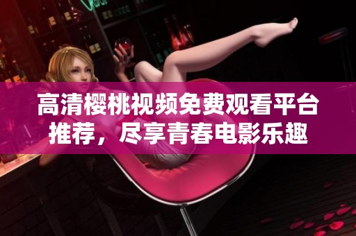 高清樱桃视频免费观看平台推荐，尽享青春电影乐趣