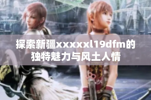 探索新疆xxxxxl19dfm的独特魅力与风土人情