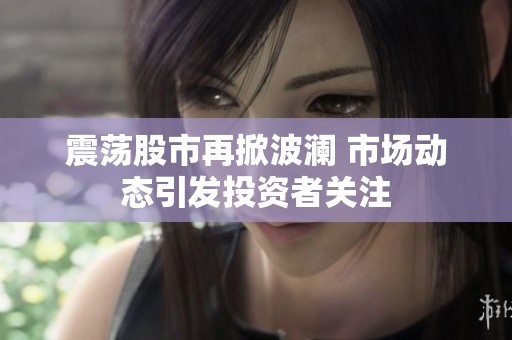 震荡股市再掀波澜 市场动态引发投资者关注