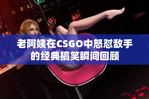 老阿姨在CSGO中怒怼敌手的经典搞笑瞬间回顾