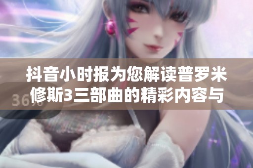 抖音小时报为您解读普罗米修斯3三部曲的精彩内容与深远影响