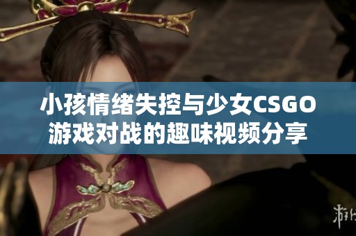 小孩情绪失控与少女CSGO游戏对战的趣味视频分享