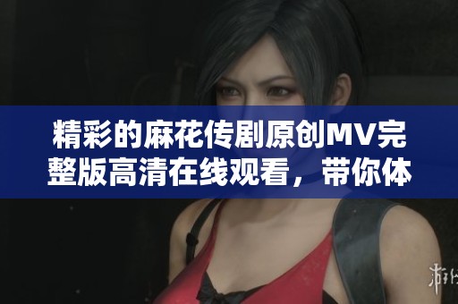 精彩的麻花传剧原创MV完整版高清在线观看，带你体验无限魅力