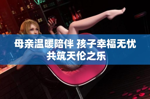 母亲温暖陪伴 孩子幸福无忧 共筑天伦之乐