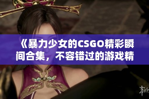 《暴力少女的CSGO精彩瞬间合集，不容错过的游戏精彩时刻》