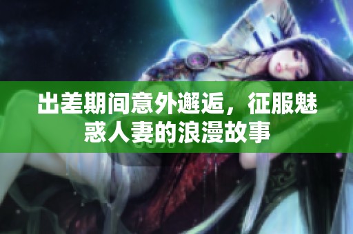 出差期间意外邂逅，征服魅惑人妻的浪漫故事
