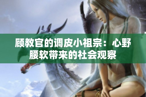 顾教官的调皮小祖宗：心野腰软带来的社会观察
