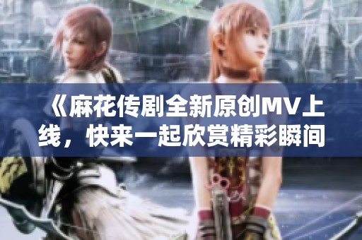 《麻花传剧全新原创MV上线，快来一起欣赏精彩瞬间》