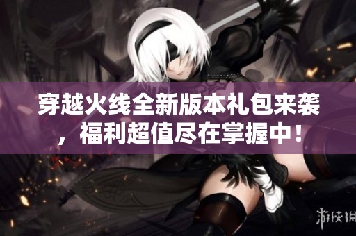 穿越火线全新版本礼包来袭，福利超值尽在掌握中！