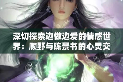 深切探索边做边爱的情感世界：顾野与陈景书的心灵交汇