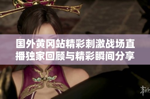 国外黄冈站精彩刺激战场直播独家回顾与精彩瞬间分享