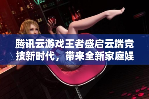 腾讯云游戏王者盛启云端竞技新时代，带来全新家庭娱乐体验