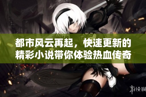 都市风云再起，快速更新的精彩小说带你体验热血传奇