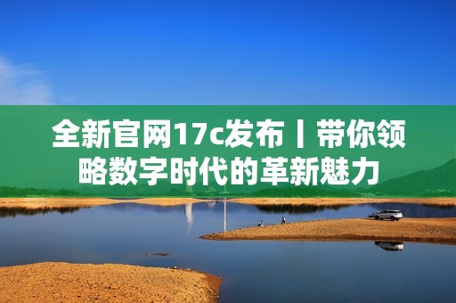 全新官网17c发布丨带你领略数字时代的革新魅力