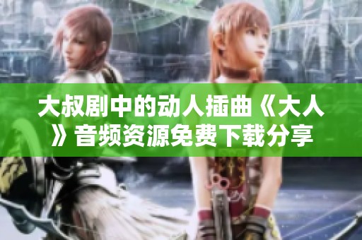 大叔剧中的动人插曲《大人》音频资源免费下载分享