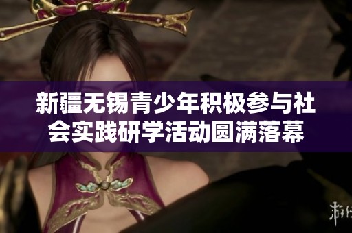 新疆无锡青少年积极参与社会实践研学活动圆满落幕