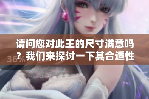 请问您对此王的尺寸满意吗？我们来探讨一下其合适性。