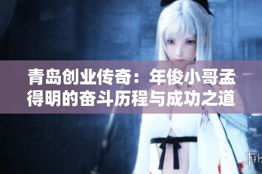 青岛创业传奇：年俊小哥孟得明的奋斗历程与成功之道