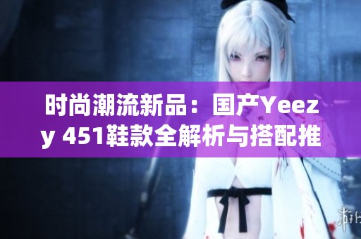 时尚潮流新品：国产Yeezy 451鞋款全解析与搭配推荐