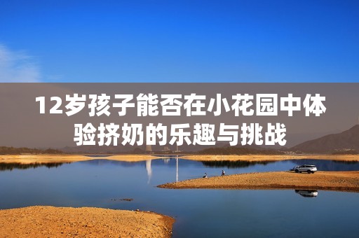 12岁孩子能否在小花园中体验挤奶的乐趣与挑战