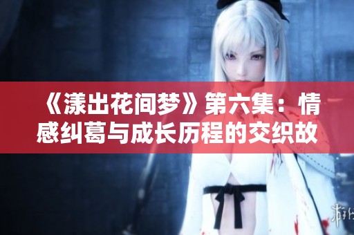 《漾出花间梦》第六集：情感纠葛与成长历程的交织故事