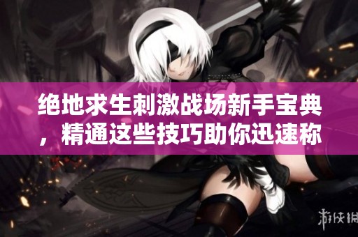绝地求生刺激战场新手宝典，精通这些技巧助你迅速称王