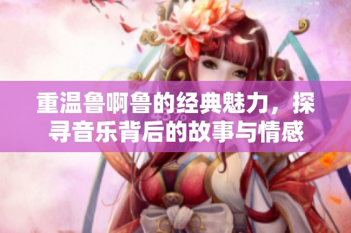 重温鲁啊鲁的经典魅力，探寻音乐背后的故事与情感