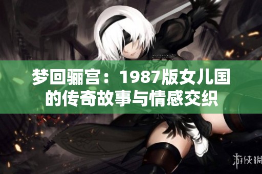 梦回骊宫：1987版女儿国的传奇故事与情感交织