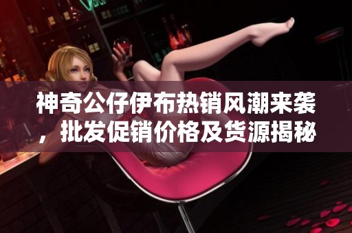 神奇公仔伊布热销风潮来袭，批发促销价格及货源揭秘