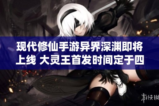现代修仙手游异界深渊即将上线 大灵王首发时间定于四月十九日