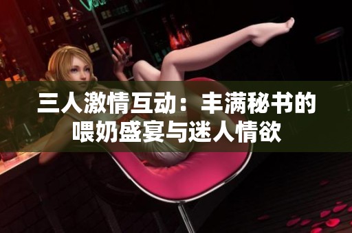 三人激情互动：丰满秘书的喂奶盛宴与迷人情欲