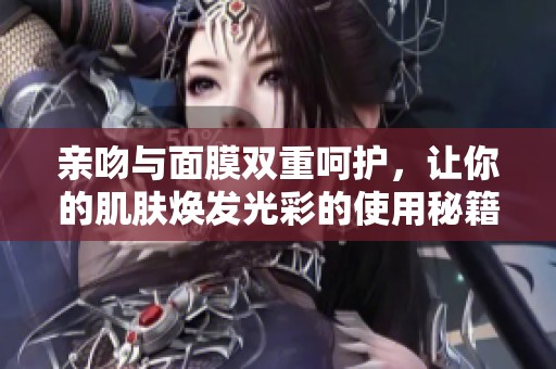 亲吻与面膜双重呵护，让你的肌肤焕发光彩的使用秘籍