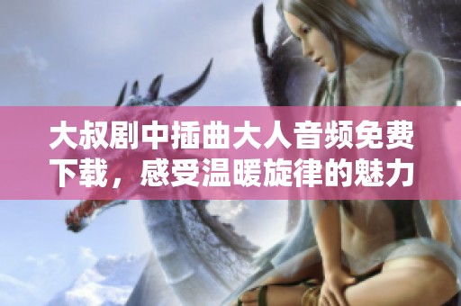 大叔剧中插曲大人音频免费下载，感受温暖旋律的魅力