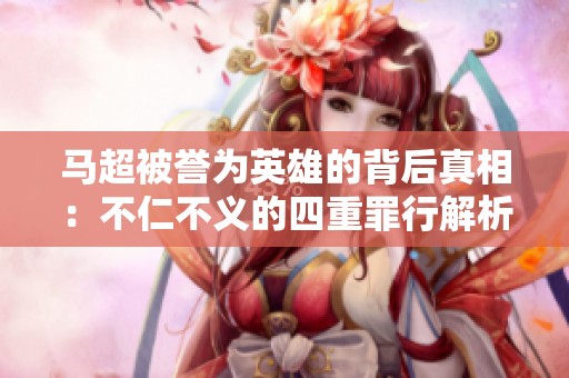 马超被誉为英雄的背后真相：不仁不义的四重罪行解析