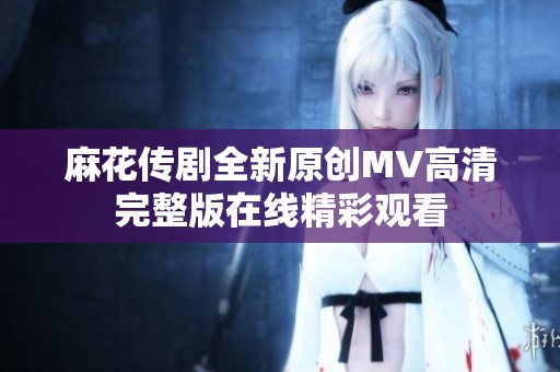 麻花传剧全新原创MV高清完整版在线精彩观看
