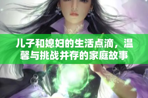 儿子和媳妇的生活点滴，温馨与挑战并存的家庭故事