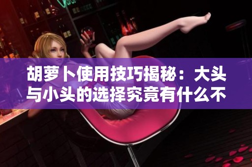 胡萝卜使用技巧揭秘：大头与小头的选择究竟有什么不同