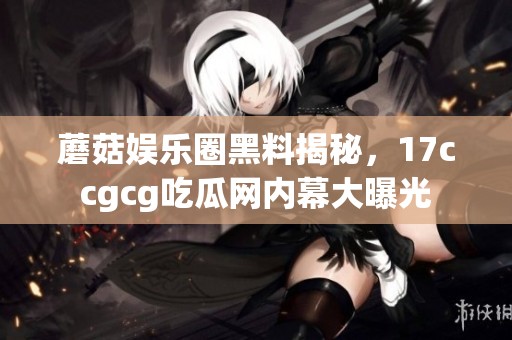 蘑菇娱乐圈黑料揭秘，17ccgcg吃瓜网内幕大曝光