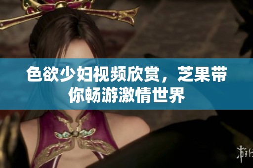 色欲少妇视频欣赏，芝果带你畅游激情世界