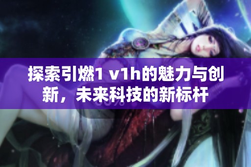 探索引燃1 v1h的魅力与创新，未来科技的新标杆