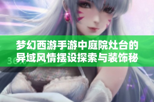 梦幻西游手游中庭院灶台的异域风情摆设探索与装饰秘诀