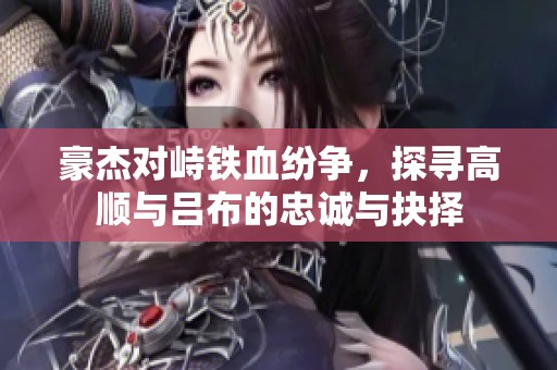 豪杰对峙铁血纷争，探寻高顺与吕布的忠诚与抉择