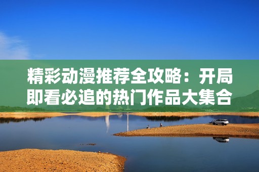 精彩动漫推荐全攻略：开局即看必追的热门作品大集合