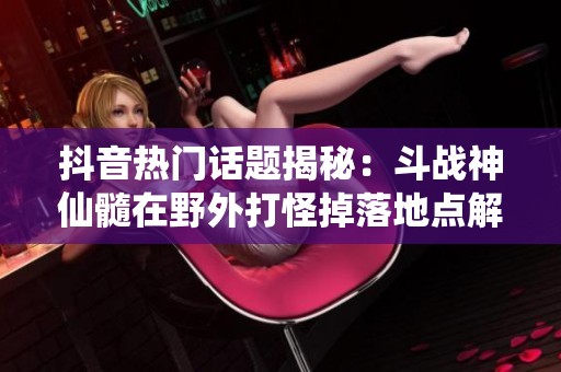 抖音热门话题揭秘：斗战神仙髓在野外打怪掉落地点解析
