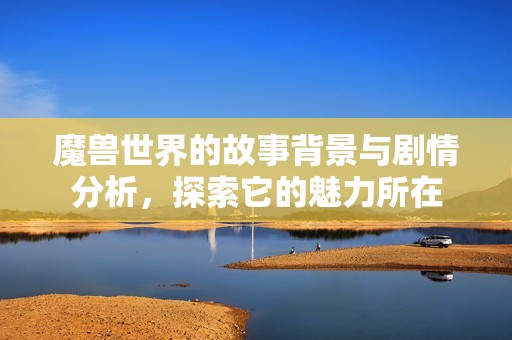 魔兽世界的故事背景与剧情分析，探索它的魅力所在