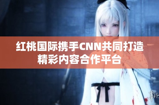 红桃国际携手CNN共同打造精彩内容合作平台