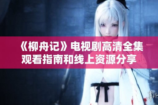 《柳舟记》电视剧高清全集观看指南和线上资源分享