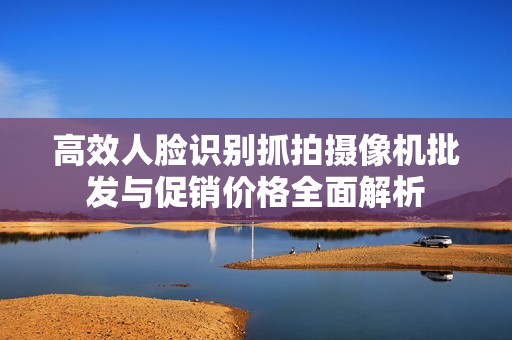 高效人脸识别抓拍摄像机批发与促销价格全面解析