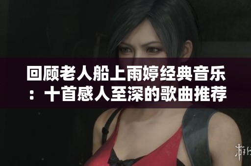 回顾老人船上雨婷经典音乐：十首感人至深的歌曲推荐