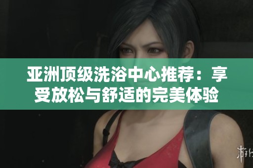 亚洲顶级洗浴中心推荐：享受放松与舒适的完美体验